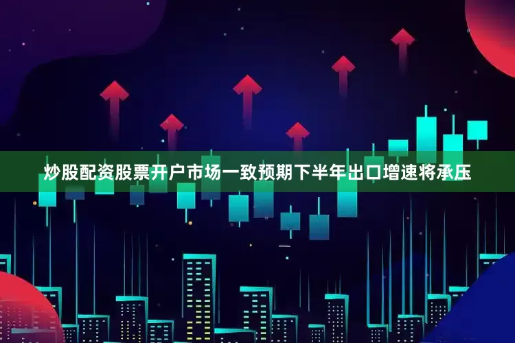 炒股配资股票开户市场一致预期下半年出口增速将承压