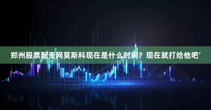 郑州股票配资网莫斯科现在是什么时间？现在就打给他吧’