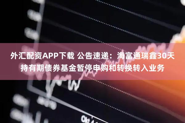 外汇配资APP下载 公告速递：海富通瑞鑫30天持有期债券基金暂停申购和转换转入业务