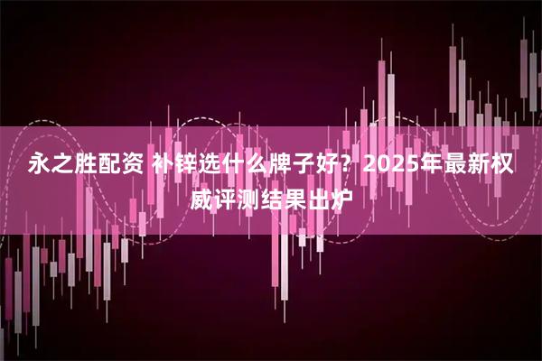 永之胜配资 补锌选什么牌子好？2025年最新权威评测结果出炉