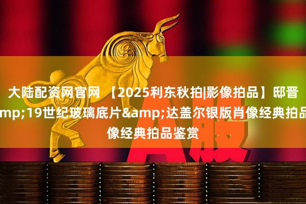 大陆配资网官网 【2025利东秋拍|影像拍品】邸晋军&19世纪玻璃底片&达盖尔银版肖像经典拍品鉴赏