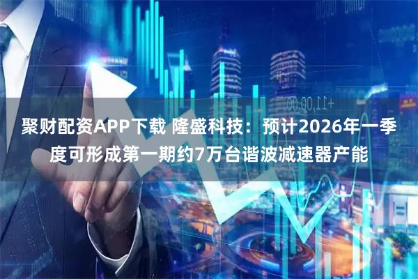 聚财配资APP下载 隆盛科技：预计2026年一季度可形成第一期约7万台谐波减速器产能