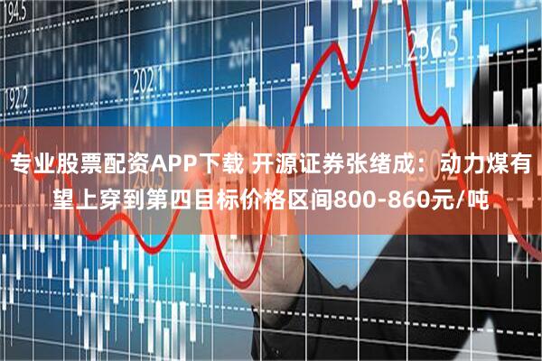 专业股票配资APP下载 开源证券张绪成：动力煤有望上穿到第四目标价格区间800-860元/吨