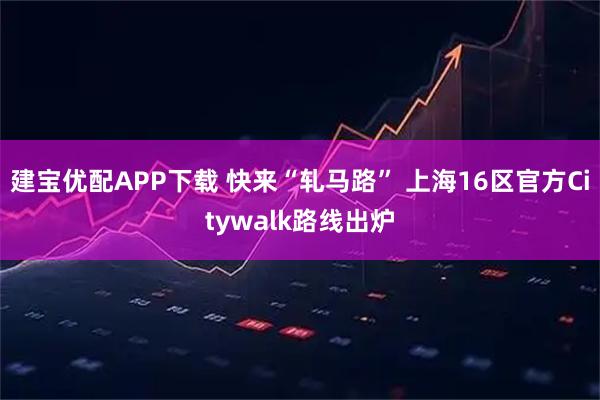 建宝优配APP下载 快来“轧马路” 上海16区官方Citywalk路线出炉