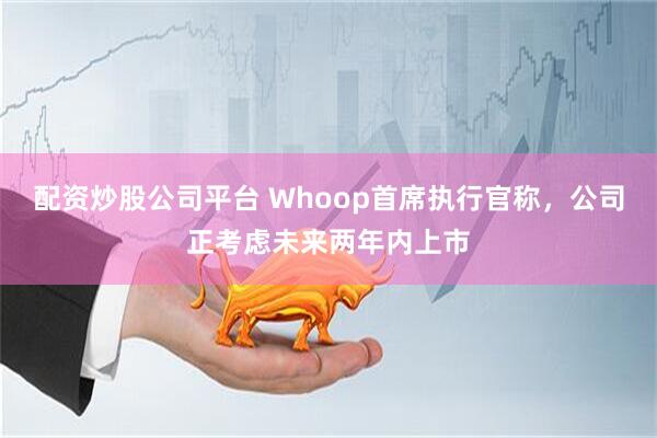 配资炒股公司平台 Whoop首席执行官称，公司正考虑未来两年内上市