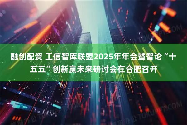 融创配资 工信智库联盟2025年年会暨智论“十五五”创新赢未来研讨会在合肥召开