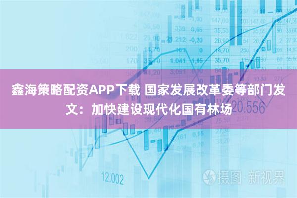 鑫海策略配资APP下载 国家发展改革委等部门发文：加快建设现代化国有林场