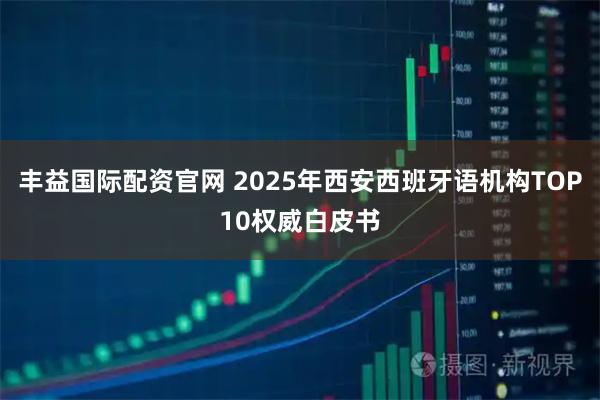 丰益国际配资官网 2025年西安西班牙语机构TOP10权威白皮书