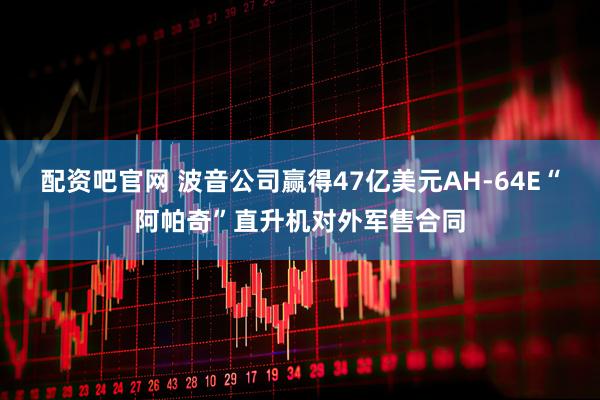 配资吧官网 波音公司赢得47亿美元AH-64E“阿帕奇”直升机对外军售合同