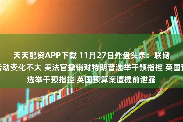 天天配资APP下载 11月27日外盘头条：联储褐皮书显示经济活动变化不大 美法官撤销对特朗普选举干预指控 英国预算案遭提前泄露