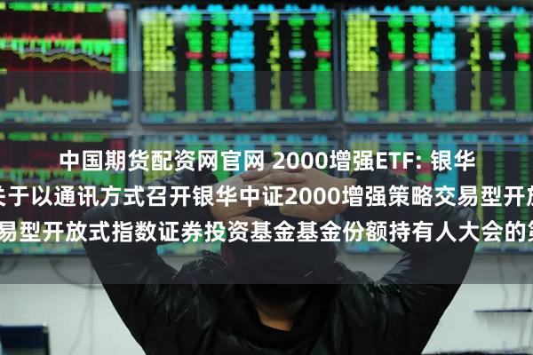 中国期货配资网官网 2000增强ETF: 银华基金管理股份有限公司关于以通讯方式召开银华中证2000增强策略交易型开放式指数证券投资基金基金份额持有人大会的第二次提示性公告