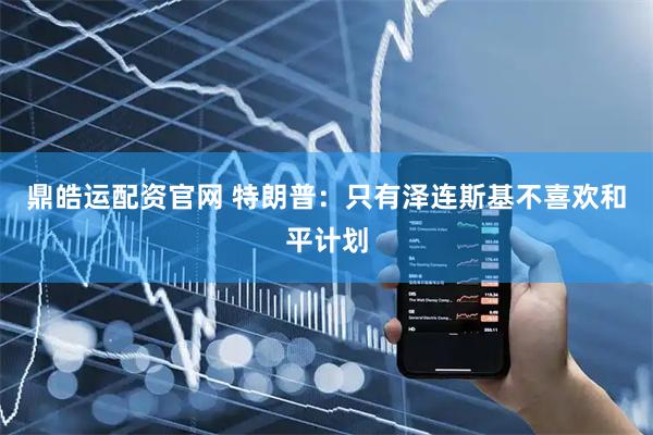 鼎皓运配资官网 特朗普：只有泽连斯基不喜欢和平计划