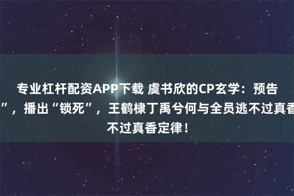 专业杠杆配资APP下载 虞书欣的CP玄学:预告“不搭”,播出“锁死”,王鹤棣丁禹兮何与全员逃不过真香定律!