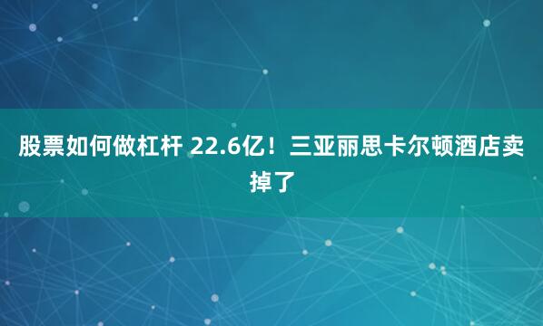股票如何做杠杆 22.6亿！三亚丽思卡尔顿酒店卖掉了