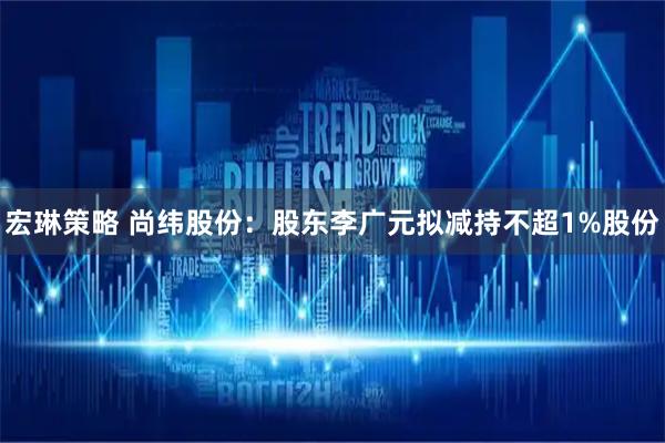 宏琳策略 尚纬股份：股东李广元拟减持不超1%股份