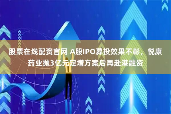 股票在线配资官网 A股IPO募投效果不彰，悦康药业抛3亿元定增方案后再赴港融资