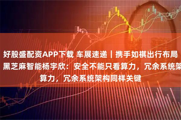 好股盛配资APP下载 车展速递｜携手如祺出行布局Robotaxi，黑芝麻智能杨宇欣：安全不能只看算力，冗余系统架构同样关键