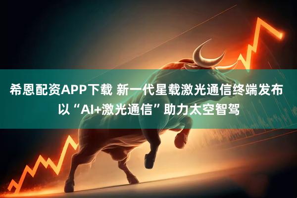 希恩配资APP下载 新一代星载激光通信终端发布 以“AI+激光通信”助力太空智驾