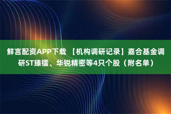 鲜言配资APP下载 【机构调研记录】嘉合基金调研ST臻镭、华锐精密等4只个股（附名单）