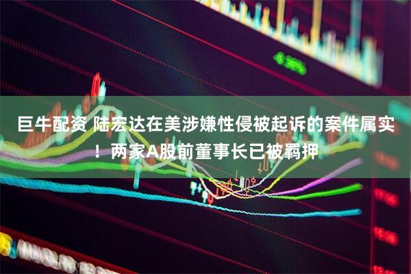 巨牛配资 陆宏达在美涉嫌性侵被起诉的案件属实！两家A股前董事长已被羁押
