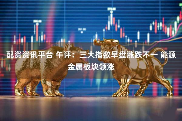 配资资讯平台 午评：三大指数早盘涨跌不一 能源金属板块领涨