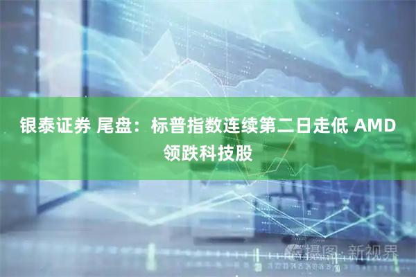 银泰证券 尾盘：标普指数连续第二日走低 AMD领跌科技股