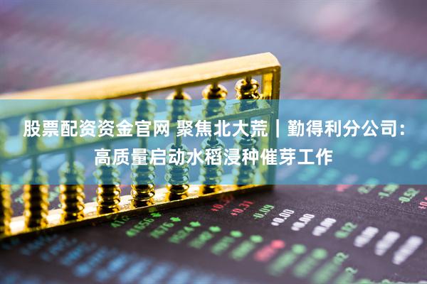 股票配资资金官网 聚焦北大荒｜勤得利分公司：高质量启动水稻浸种催芽工作