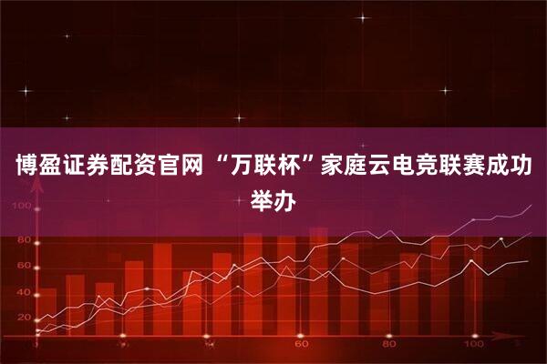 博盈证券配资官网 “万联杯”家庭云电竞联赛成功举办