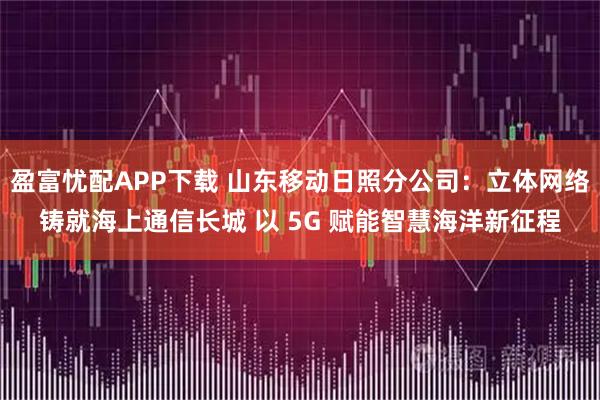 盈富忧配APP下载 山东移动日照分公司：立体网络铸就海上通信长城 以 5G 赋能智慧海洋新征程
