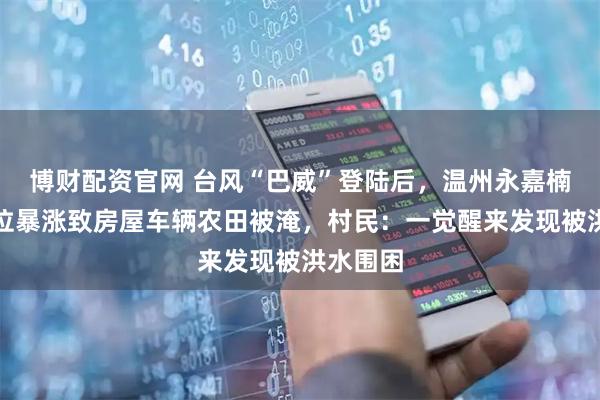 博财配资官网 台风“巴威”登陆后，温州永嘉楠溪江水位暴涨致房屋车辆农田被淹，村民：一觉醒来发现被洪水围困