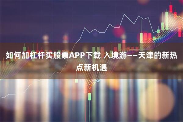 如何加杠杆买股票APP下载 入境游——天津的新热点新机遇