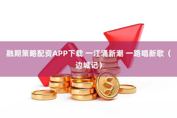 融期策略配资APP下载 一江涌新潮 一路唱新歌（边城记）