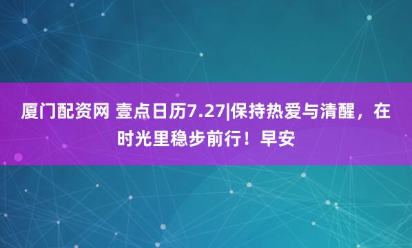 厦门配资网 壹点日历7.27|保持热爱与清醒，在时光里稳步前行！早安